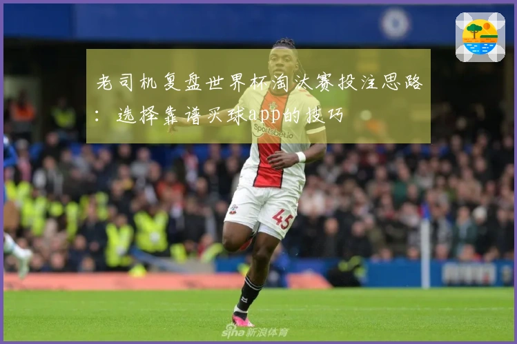 老司机复盘世界杯淘汰赛投注思路：选择靠谱买球app的技巧